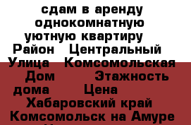 сдам в аренду однокомнатную  уютную квартиру  › Район ­ Центральный › Улица ­ Комсомольская › Дом ­ 71 › Этажность дома ­ 9 › Цена ­ 16 000 - Хабаровский край, Комсомольск-на-Амуре г. Недвижимость » Квартиры аренда   . Хабаровский край,Комсомольск-на-Амуре г.